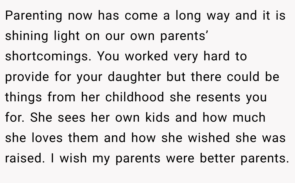 Parenting now has come a long way and it is shining light on our own parents’ shortcomings. You worked very hard to provide for your daughter but there could be things from her childhood she resents you for. She sees her own kids and how much she loves them and how she wished she was raised. I wish my parents were better parents.