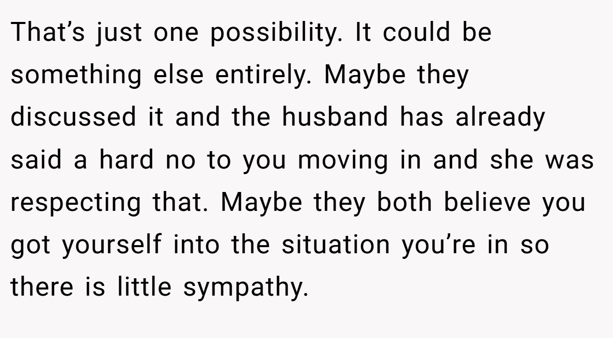 That’s just one possibility. It could be something else entirely. Maybe they discussed it and the husband has already said a hard no to you moving in and she was respecting that. Maybe they both believe you got yourself into the situation you’re in so there is little sympathy.