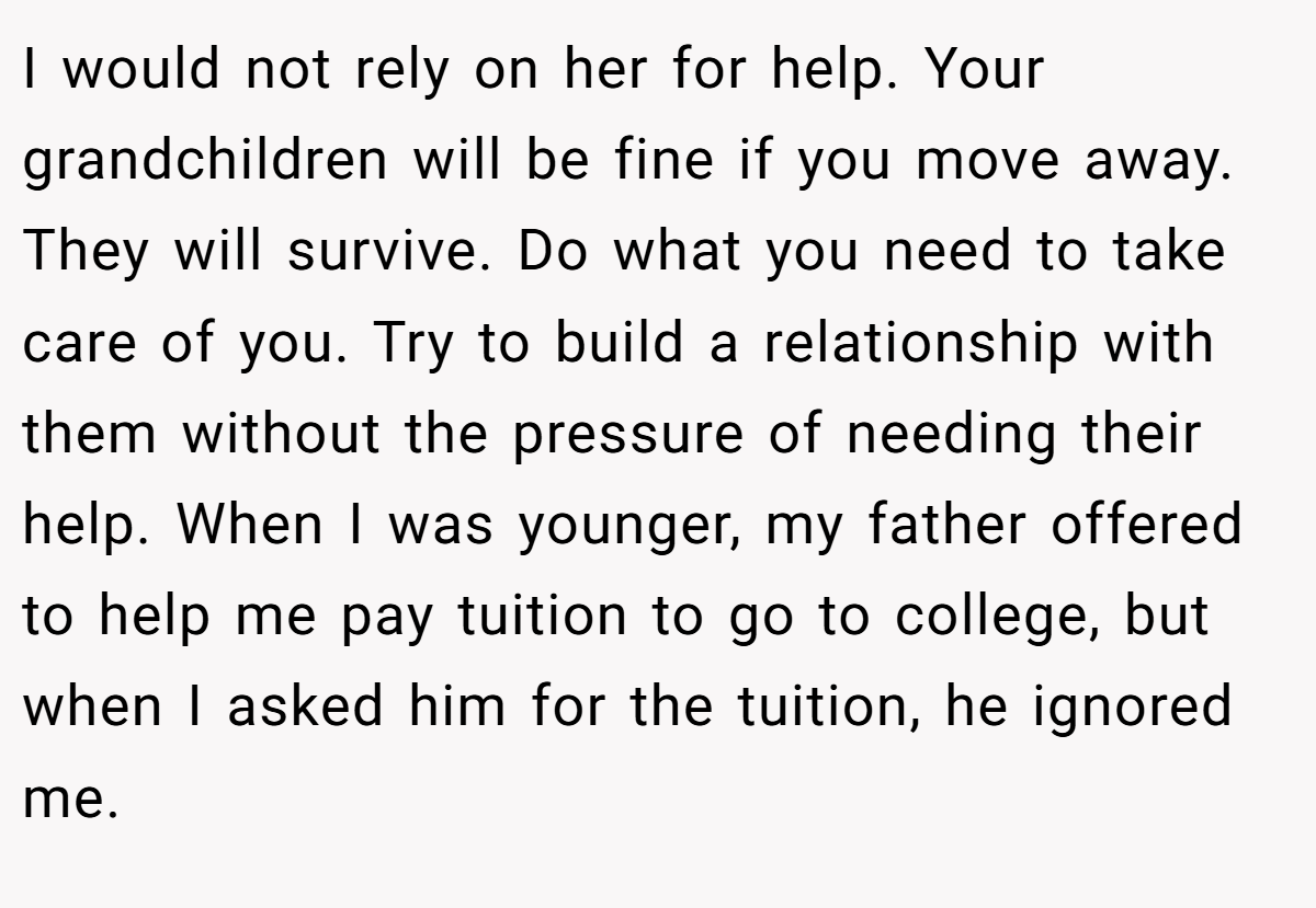 I would not rely on her for help. Your grandchildren will be fine if you move away. They will survive. Do what you need to take care of you. Try to build a relationship with them without the pressure of needing their help. When I was younger, my father offered to help me pay tuition to go to college, but when I asked him for the tuition, he ignored me.