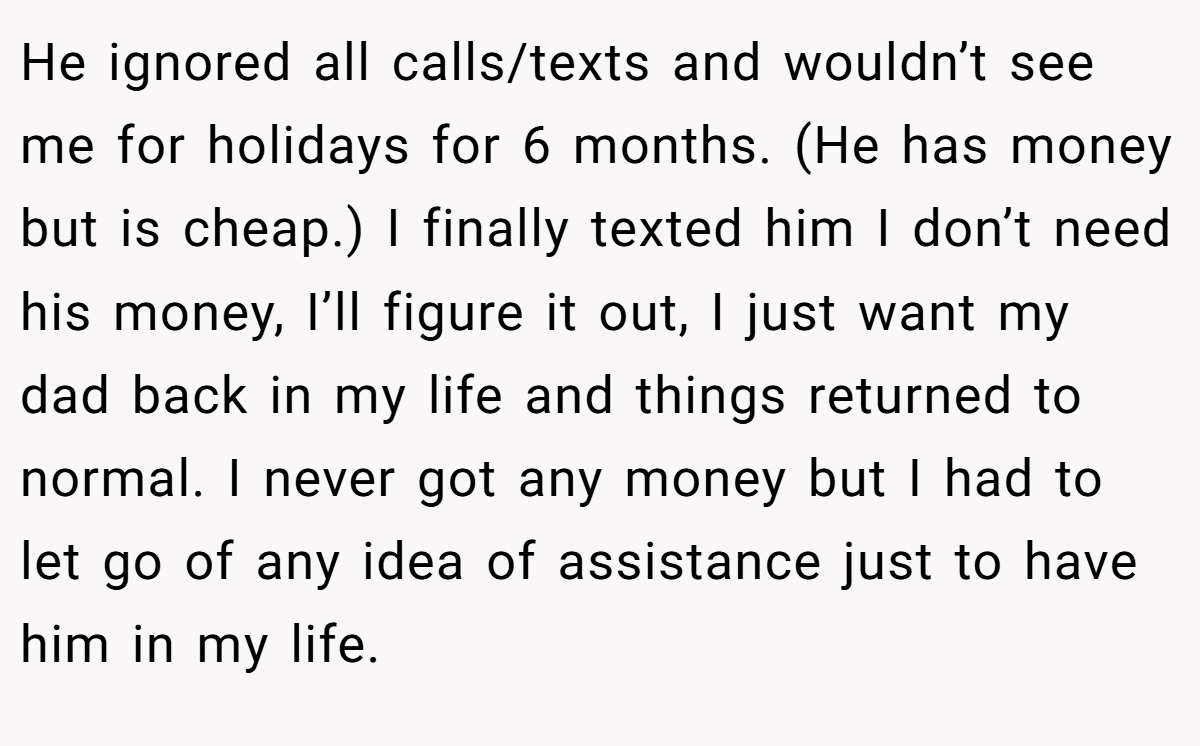 He ignored all calls/texts and wouldn’t see me for holidays for 6 months. (He has money but is cheap.) I finally texted him I don’t need his money, I’ll figure it out, I just want my dad back in my life and things returned to normal. I never got any money but I had to let go of any idea of assistance just to have him in my life.