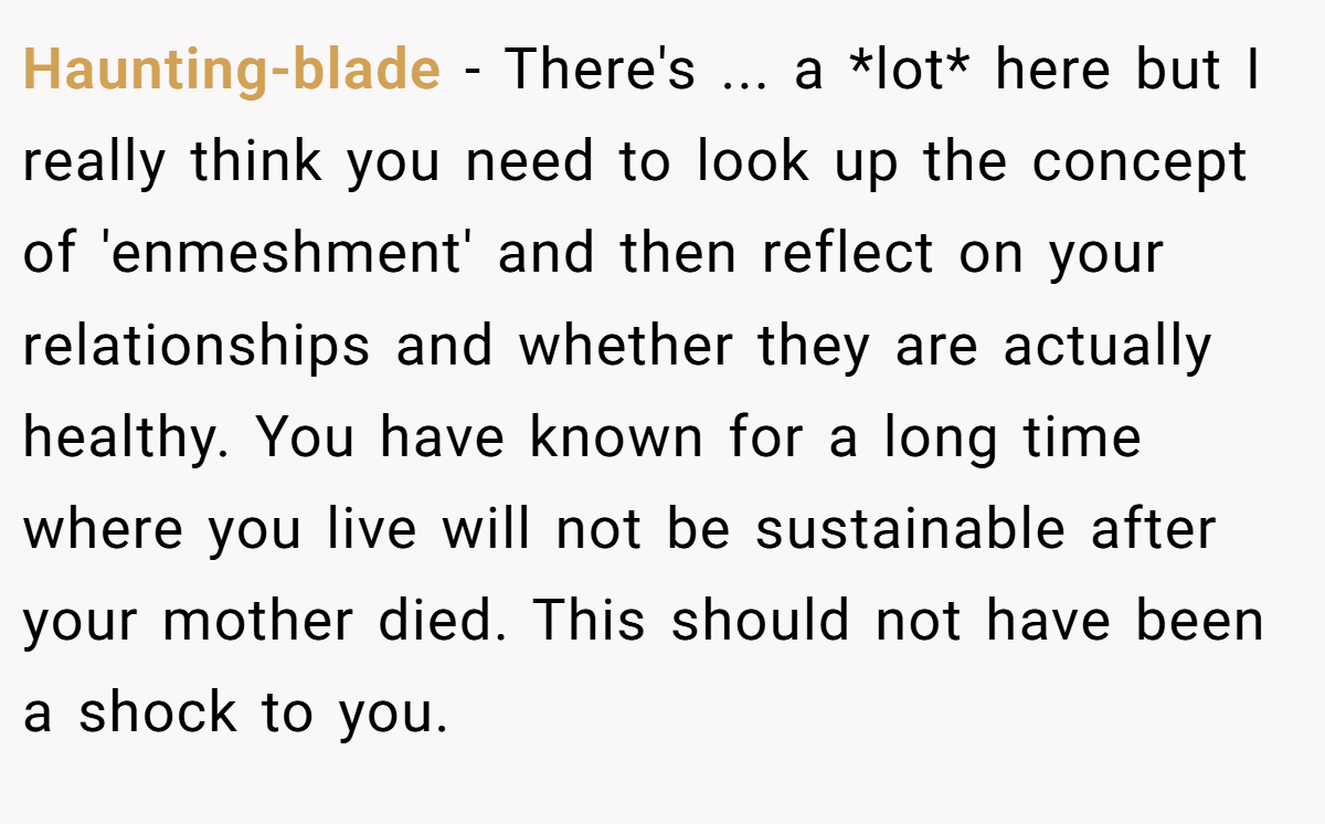 Haunting-blade − There's ... a *lot* here but I really think you need to look up the concept of 'enmeshment' and then reflect on your relationships and whether they are actually healthy. You have known for a long time where you live will not be sustainable after your mother died. This should not have been a shock to you.