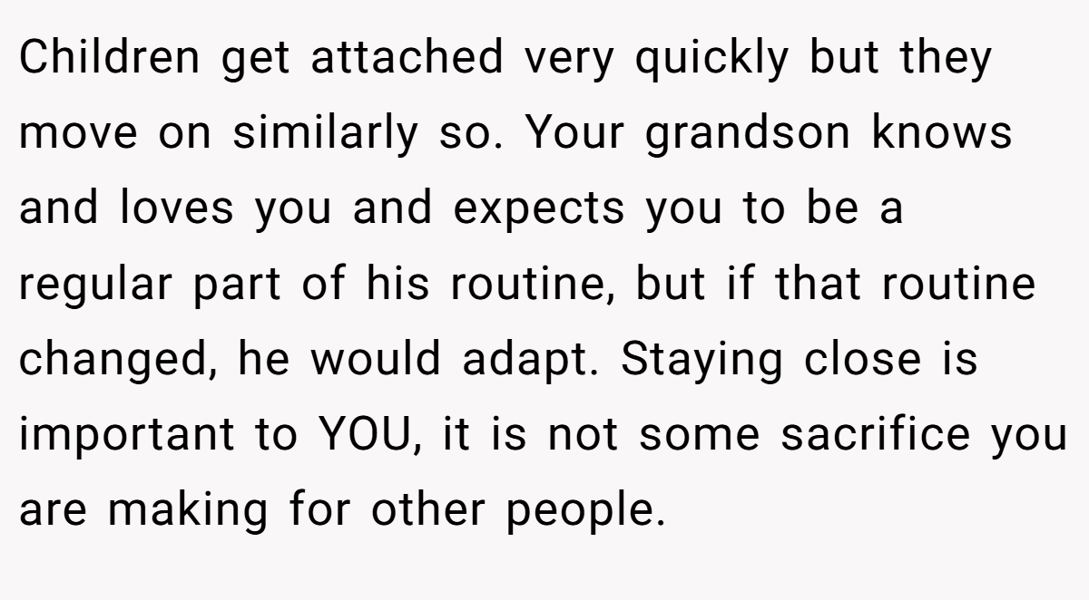 Children get attached very quickly but they move on similarly so. Your grandson knows and loves you and expects you to be a regular part of his routine, but if that routine changed, he would adapt. Staying close is important to YOU, it is not some sacrifice you are making for other people.