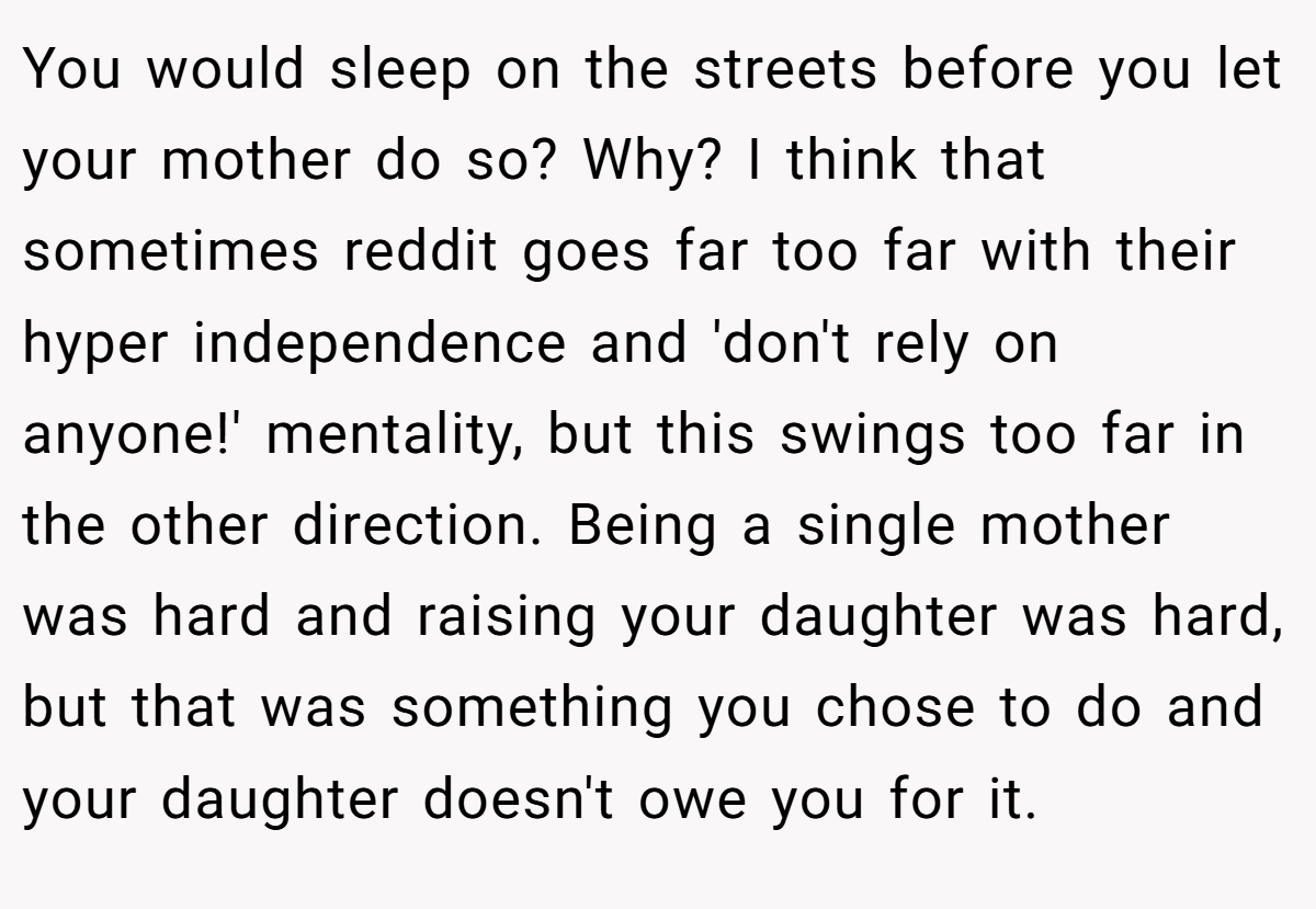 You would sleep on the streets before you let your mother do so? Why? I think that sometimes reddit goes far too far with their hyper independence and 'don't rely on anyone!' mentality, but this swings too far in the other direction. Being a single mother was hard and raising your daughter was hard, but that was something you chose to do and your daughter doesn't owe you for it.