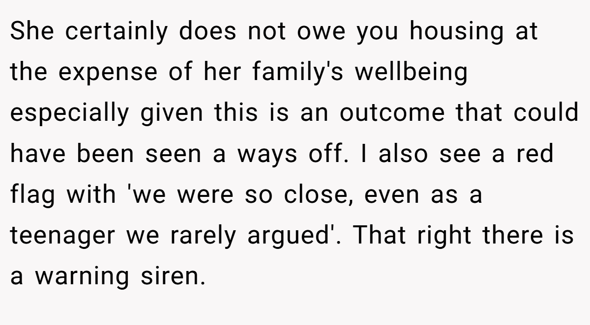 She certainly does not owe you housing at the expense of her family's wellbeing especially given this is an outcome that could have been seen a ways off. I also see a red flag with 'we were so close, even as a teenager we rarely argued'. That right there is a warning siren.