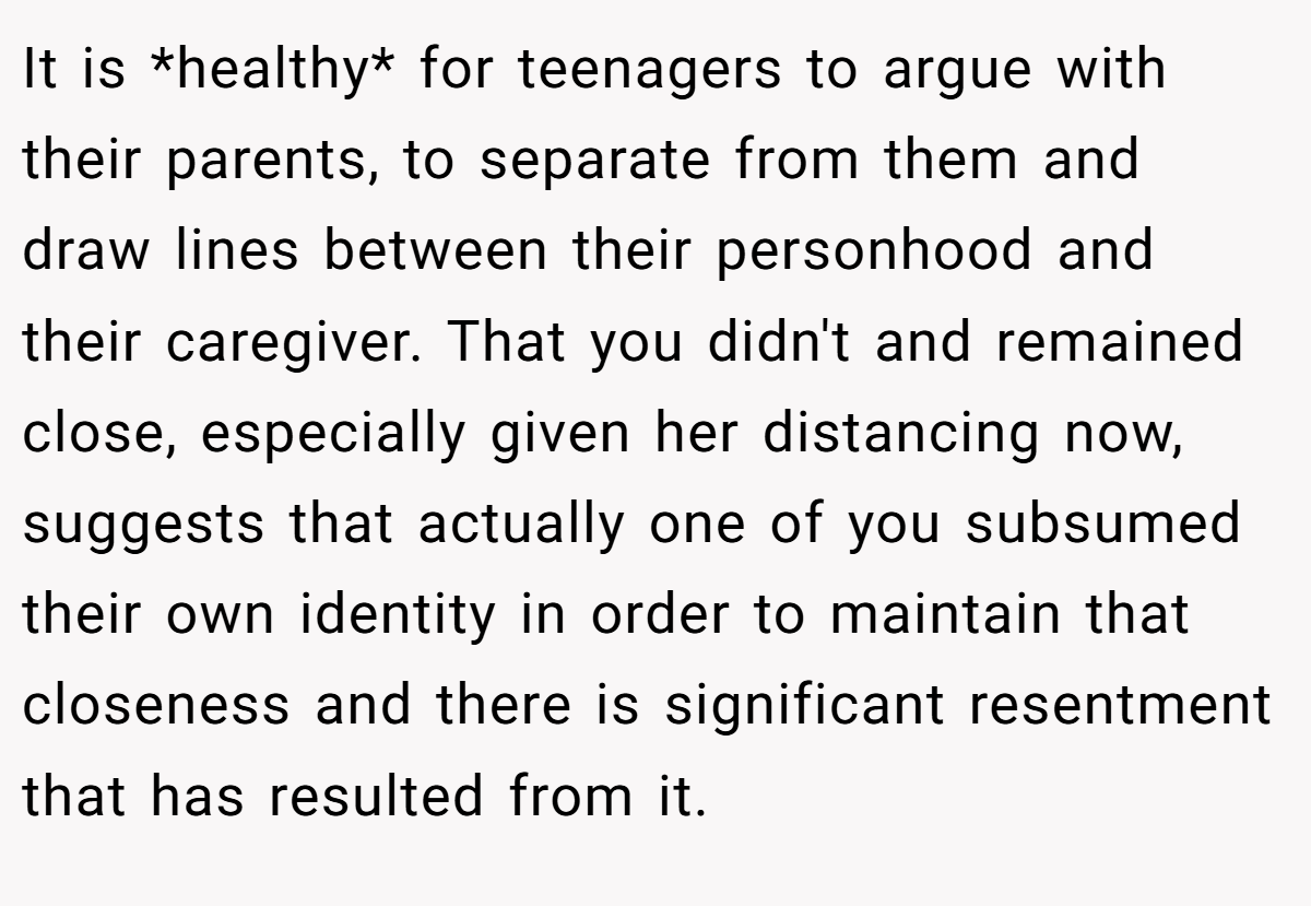 It is *healthy* for teenagers to argue with their parents, to separate from them and draw lines between their personhood and their caregiver. That you didn't and remained close, especially given her distancing now, suggests that actually one of you subsumed their own identity in order to maintain that closeness and there is significant resentment that has resulted from it.