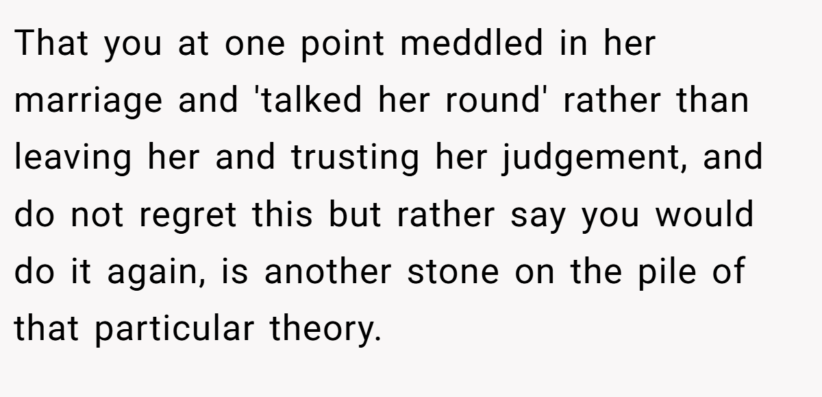 That you at one point meddled in her marriage and 'talked her round' rather than leaving her and trusting her judgement, and do not regret this but rather say you would do it again, is another stone on the pile of that particular theory.