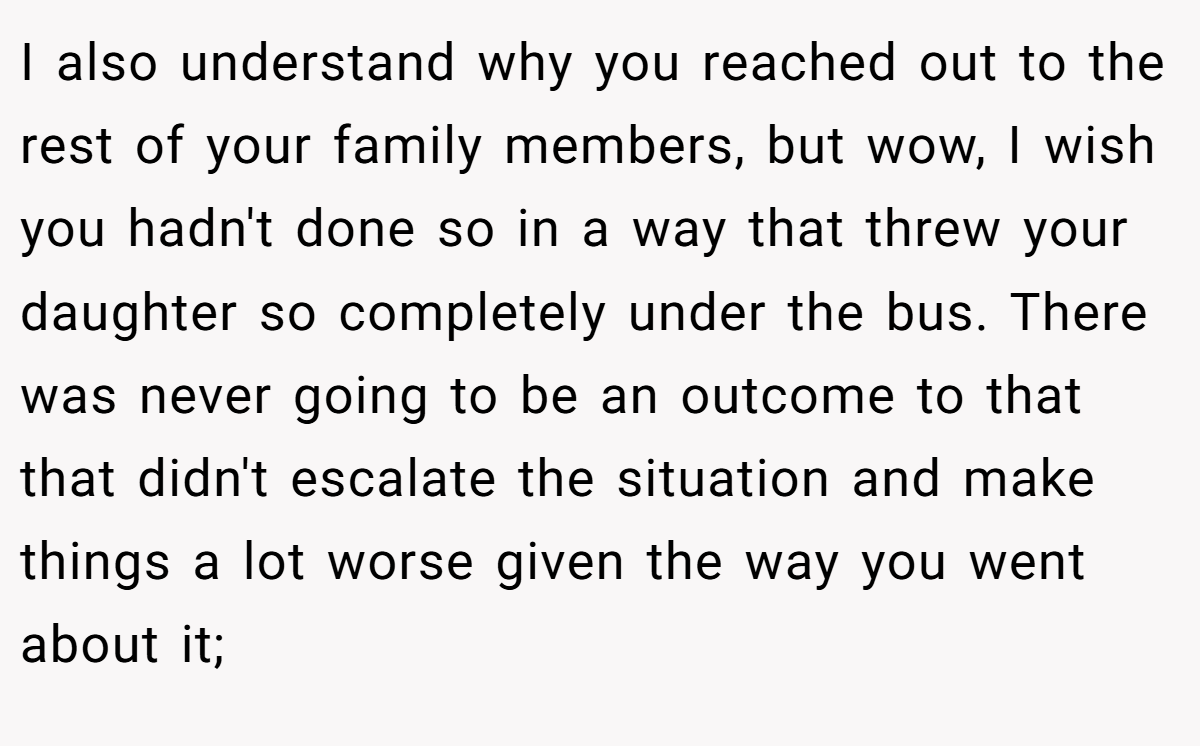 I also understand why you reached out to the rest of your family members, but wow, I wish you hadn't done so in a way that threw your daughter so completely under the bus. There was never going to be an outcome to that that didn't escalate the situation and make things a lot worse given the way you went about it;