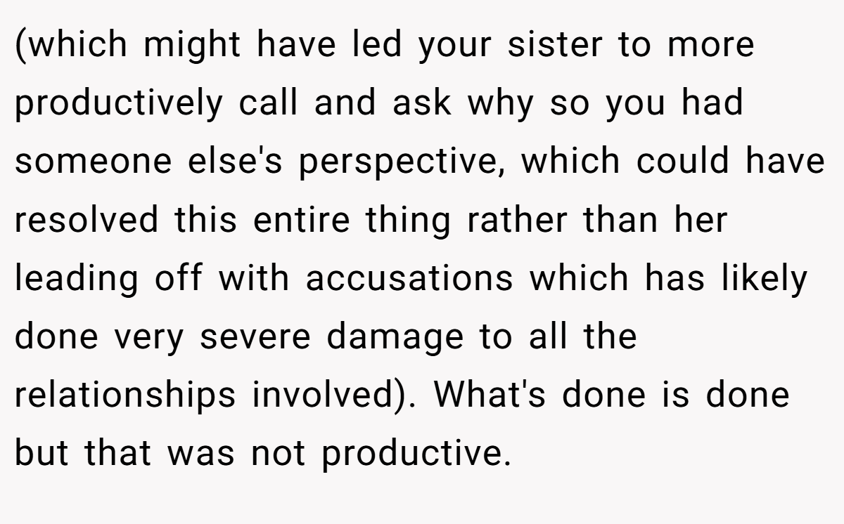 (which might have led your sister to more productively call and ask why so you had someone else's perspective, which could have resolved this entire thing rather than her leading off with accusations which has likely done very severe damage to all the relationships involved). What's done is done but that was not productive.