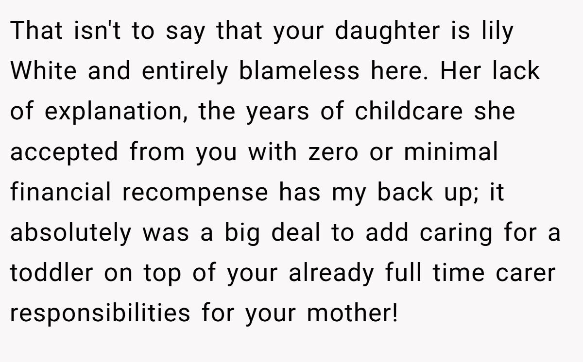 That isn't to say that your daughter is lily White and entirely blameless here. Her lack of explanation, the years of childcare she accepted from you with zero or minimal financial recompense has my back up; it absolutely was a big deal to add caring for a toddler on top of your already full time carer responsibilities for your mother!
