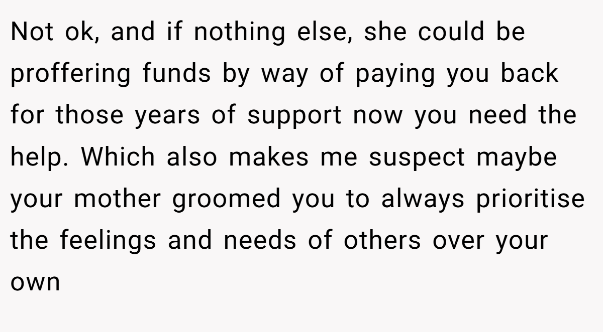 Not ok, and if nothing else, she could be proffering funds by way of paying you back for those years of support now you need the help. Which also makes me suspect maybe your mother groomed you to always prioritise the feelings and needs of others over your own