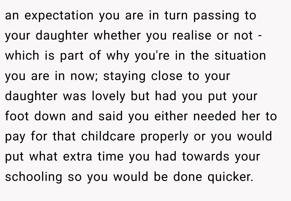 an expectation you are in turn passing to your daughter whether you realise or not - which is part of why you're in the situation you are in now; staying close to your daughter was lovely but had you put your foot down and said you either needed her to pay for that childcare properly or you would put what extra time you had towards your schooling so you would be done quicker.