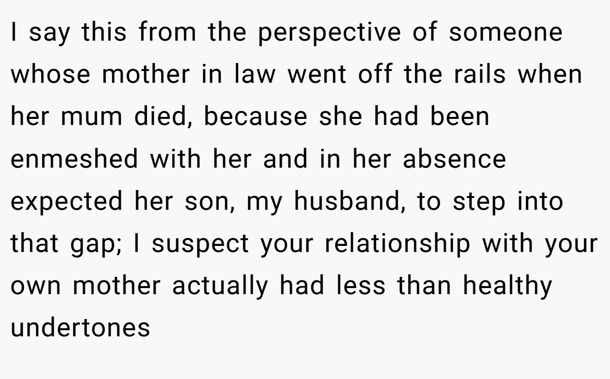 I say this from the perspective of someone whose mother in law went off the rails when her mum died, because she had been enmeshed with her and in her absence expected her son, my husband, to step into that gap; I suspect your relationship with your own mother actually had less than healthy undertones