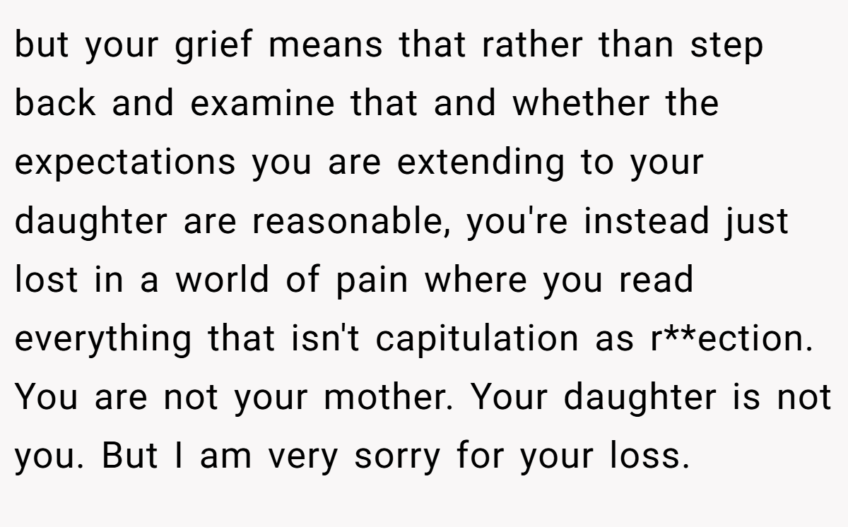 but your grief means that rather than step back and examine that and whether the expectations you are extending to your daughter are reasonable, you're instead just lost in a world of pain where you read everything that isn't capitulation as r**ection. You are not your mother. Your daughter is not you. But I am very sorry for your loss.