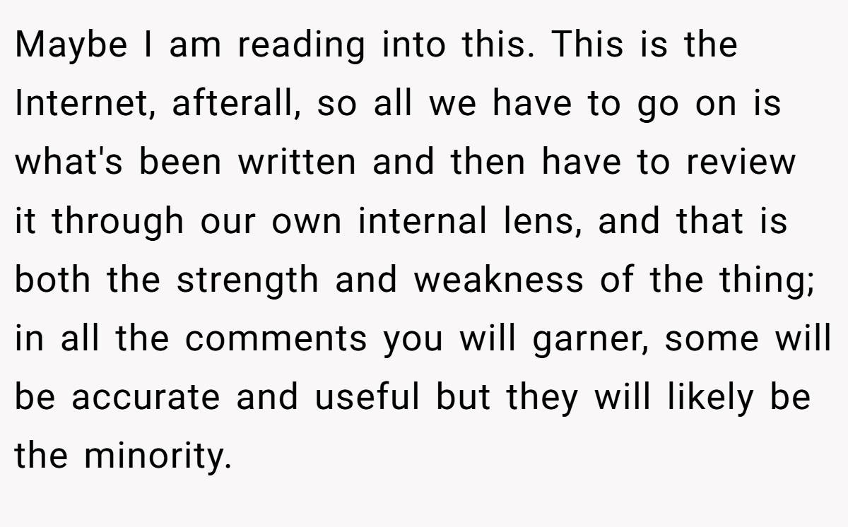Maybe I am reading into this. This is the Internet, afterall, so all we have to go on is what's been written and then have to review it through our own internal lens, and that is both the strength and weakness of the thing; in all the comments you will garner, some will be accurate and useful but they will likely be the minority.
