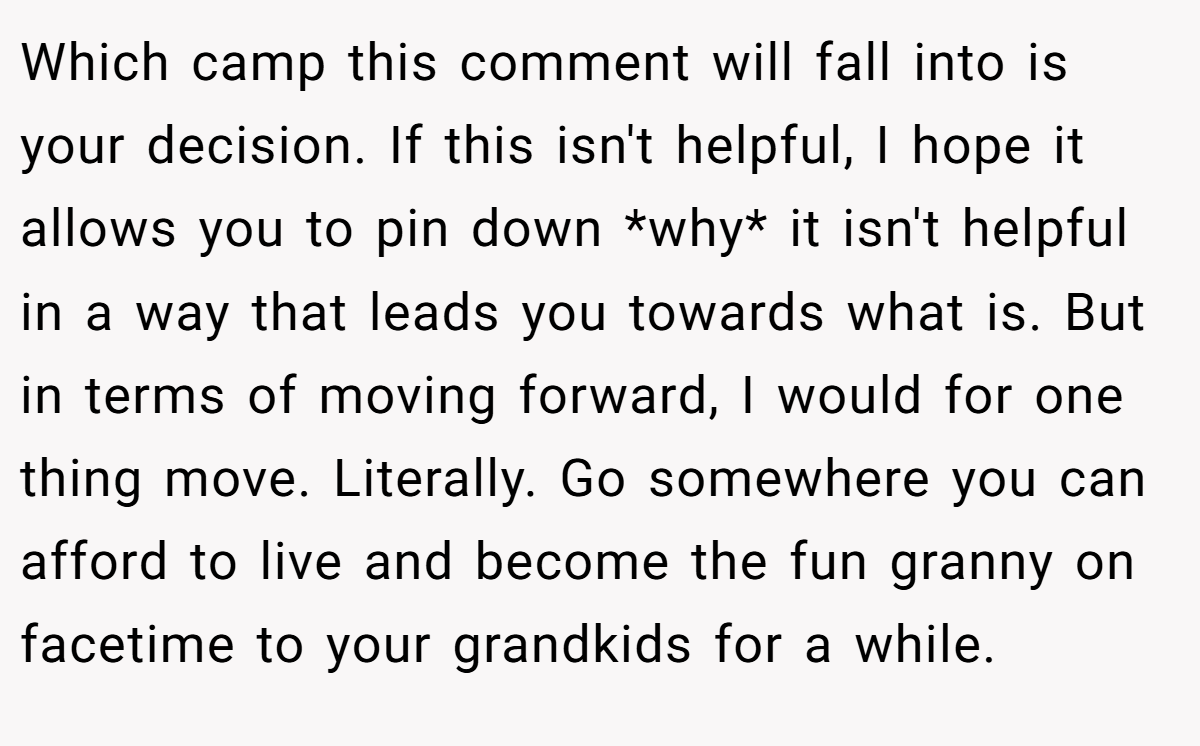 Which camp this comment will fall into is your decision. If this isn't helpful, I hope it allows you to pin down *why* it isn't helpful in a way that leads you towards what is. But in terms of moving forward, I would for one thing move. Literally. Go somewhere you can afford to live and become the fun granny on facetime to your grandkids for a while.