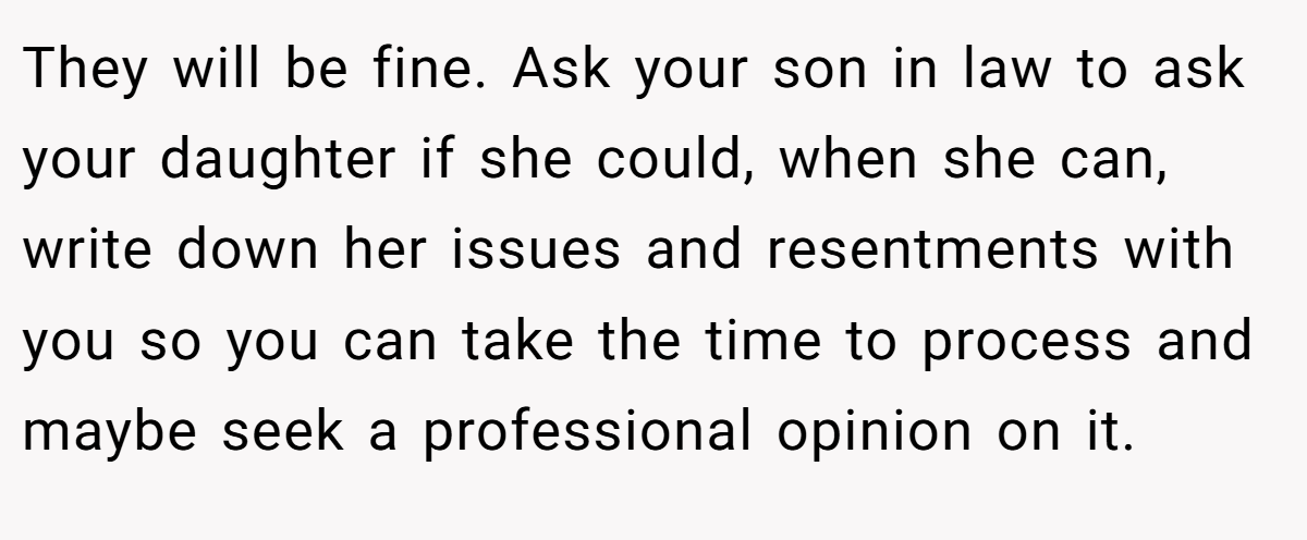 They will be fine. Ask your son in law to ask your daughter if she could, when she can, write down her issues and resentments with you so you can take the time to process and maybe seek a professional opinion on it.