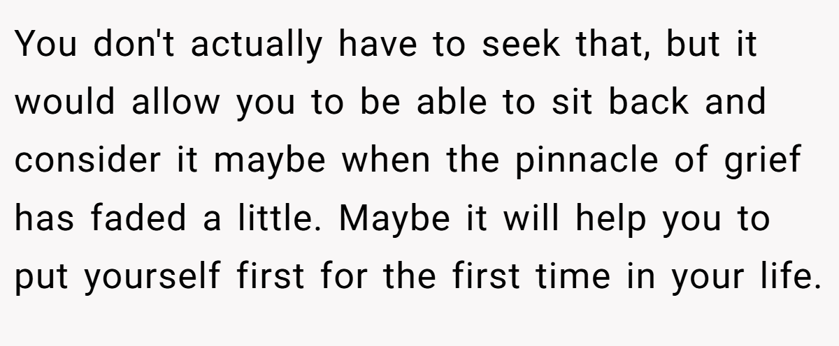 You don't actually have to seek that, but it would allow you to be able to sit back and consider it maybe when the pinnacle of grief has faded a little. Maybe it will help you to put yourself first for the first time in your life.