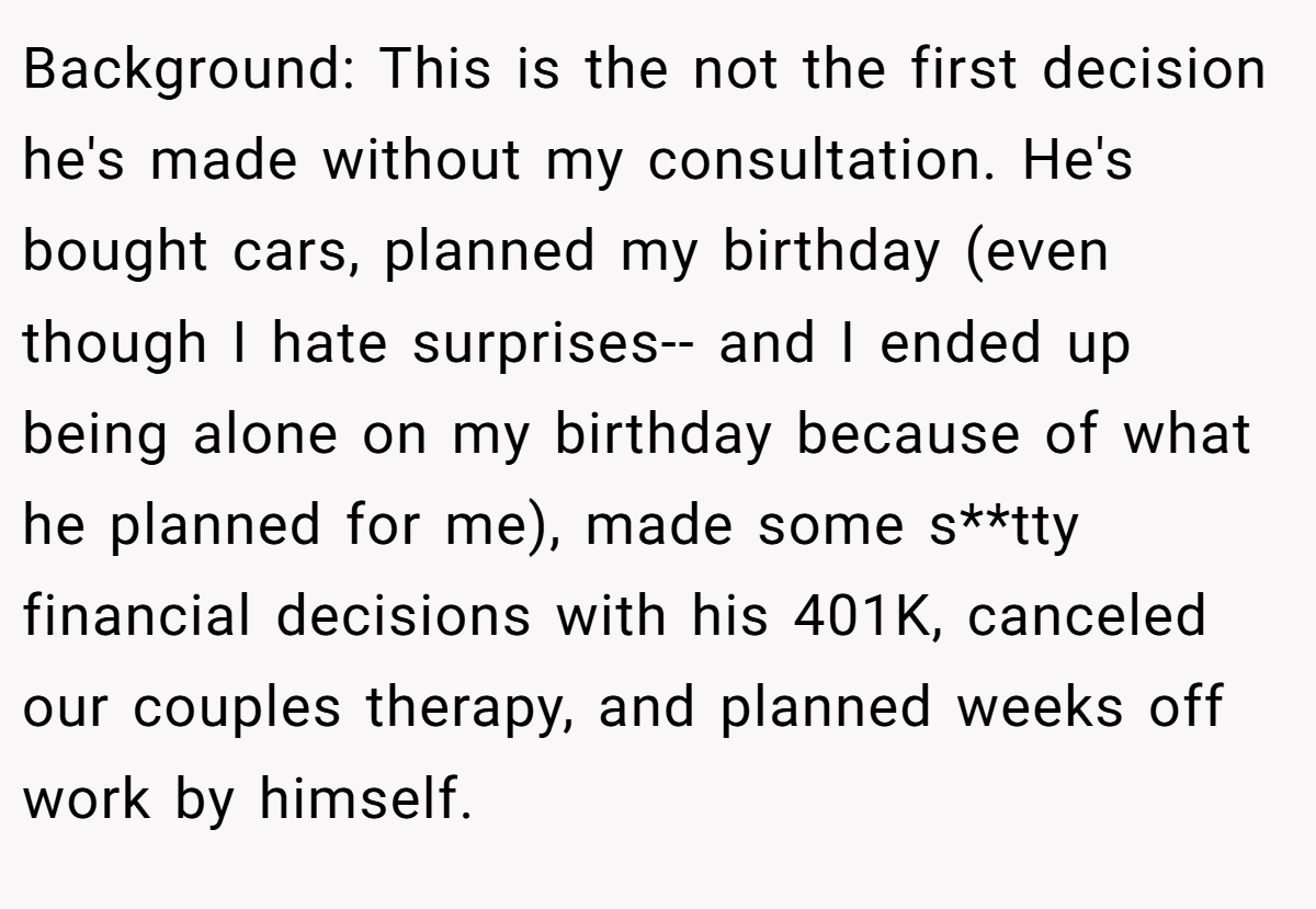 Background: This is the not the first decision he's made without my consultation. He's bought cars, planned my birthday (even though I hate surprises-- and I ended up being alone on my birthday because of what he planned for me), made some s**tty financial decisions with his 401K, canceled our couples therapy, and planned weeks off work by himself.