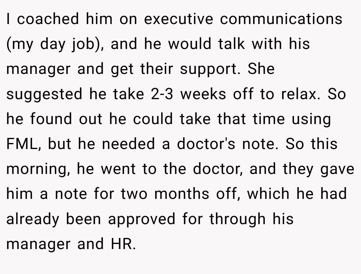 I coached him on executive communications (my day job), and he would talk with his manager and get their support. She suggested he take 2-3 weeks off to relax. So he found out he could take that time using FML, but he needed a doctor's note. So this morning, he went to the doctor, and they gave him a note for two months off, which he had already been approved for through his manager and HR.