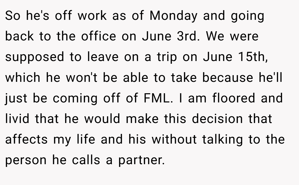 So he's off work as of Monday and going back to the office on June 3rd. We were supposed to leave on a trip on June 15th, which he won't be able to take because he'll just be coming off of FML. I am floored and livid that he would make this decision that affects my life and his without talking to the person he calls a partner.