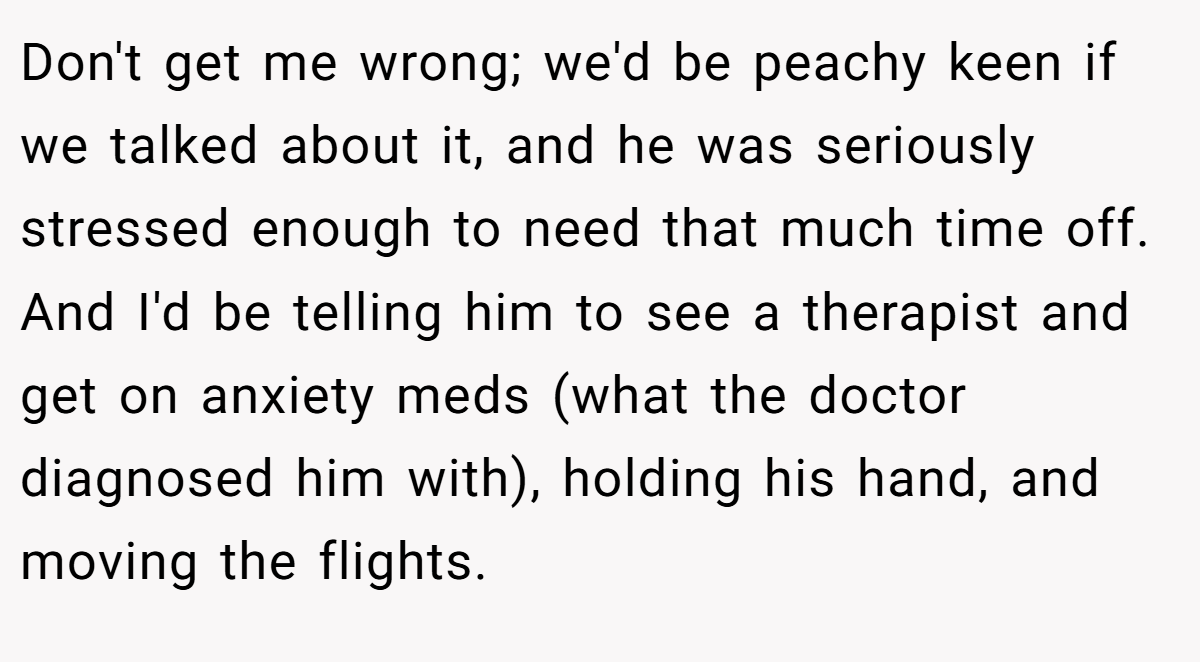Don't get me wrong; we'd be peachy keen if we talked about it, and he was seriously stressed enough to need that much time off. And I'd be telling him to see a therapist and get on anxiety meds (what the doctor diagnosed him with), holding his hand, and moving the flights.
