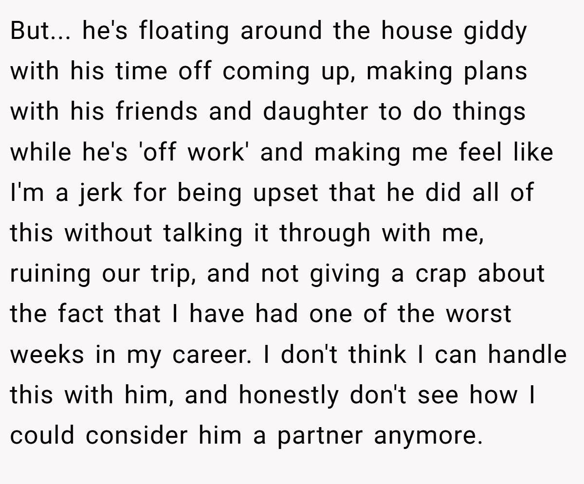 But... he's floating around the house giddy with his time off coming up, making plans with his friends and daughter to do things while he's 'off work' and making me feel like I'm a jerk for being upset that he did all of this without talking it through with me, ruining our trip, and not giving a crap about the fact that I have had one of the worst weeks in my career. I don't think I can handle this with him, and honestly don't see how I could consider him a partner anymore.
