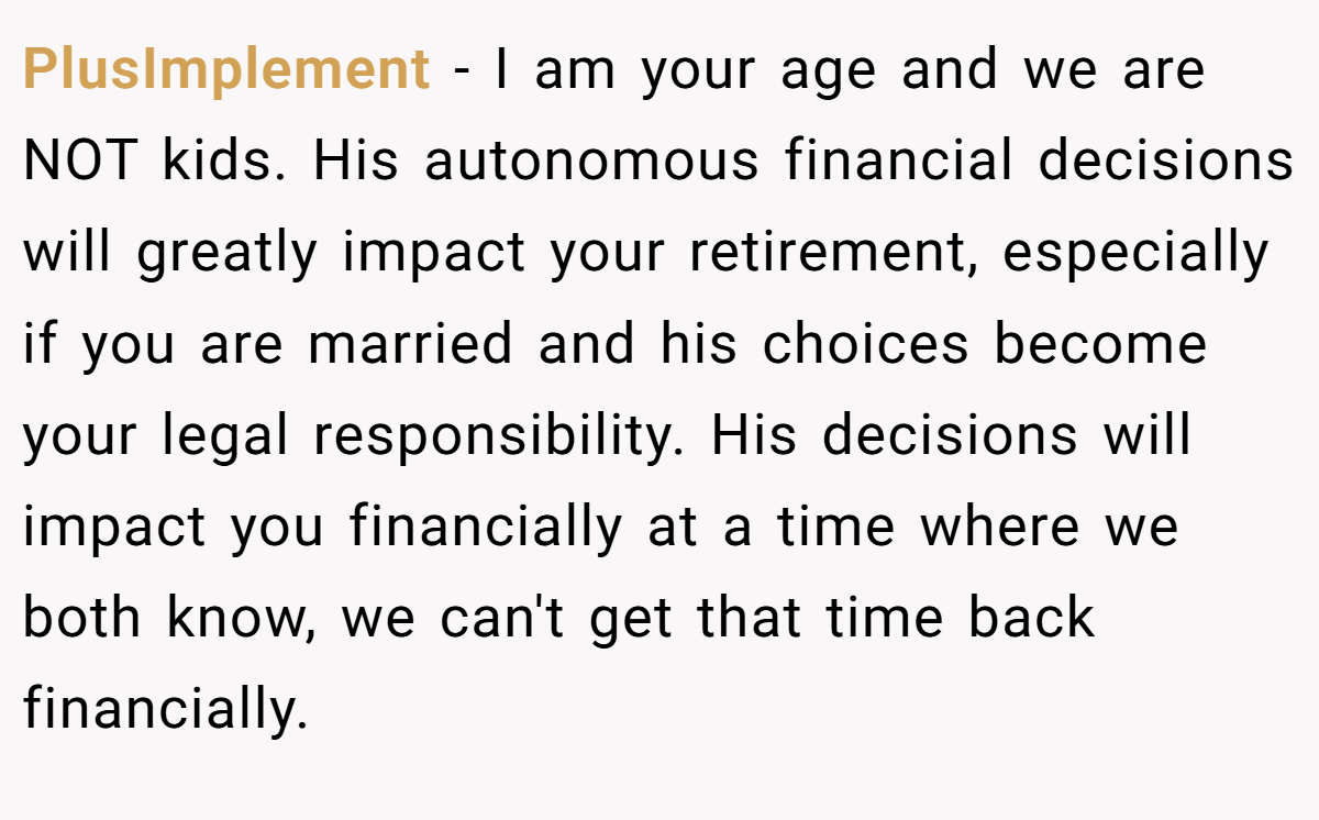 PlusImplement − I am your age and we are NOT kids. His autonomous financial decisions will greatly impact your retirement, especially if you are married and his choices become your legal responsibility. His decisions will impact you financially at a time where we both know, we can't get that time back financially.
