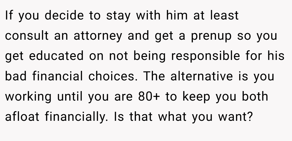 If you decide to stay with him at least consult an attorney and get a prenup so you get educated on not being responsible for his bad financial choices. The alternative is you working until you are 80+ to keep you both afloat financially. Is that what you want?