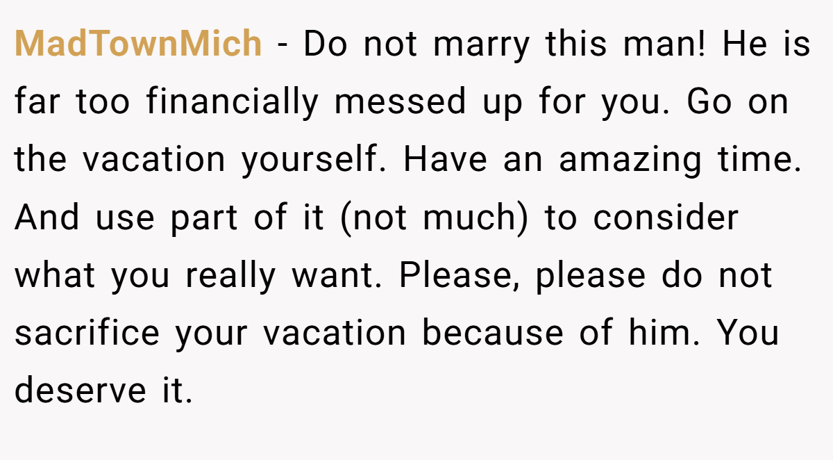 MadTownMich − Do not marry this man! He is far too financially messed up for you. Go on the vacation yourself. Have an amazing time. And use part of it (not much) to consider what you really want. Please, please do not sacrifice your vacation because of him. You deserve it.