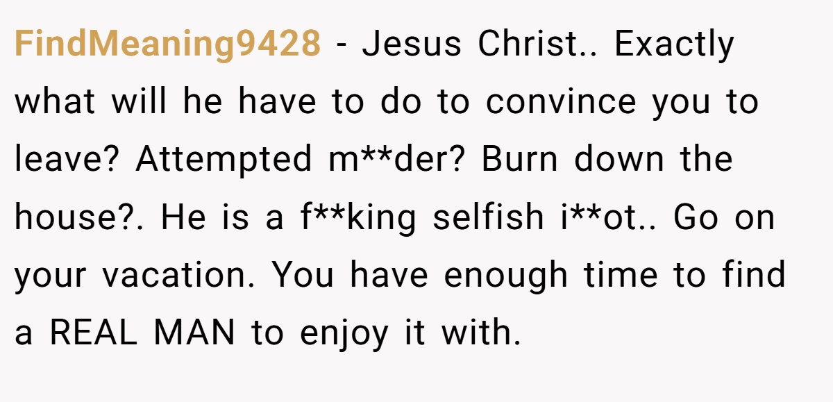 FindMeaning9428 − Jesus Christ.. Exactly what will he have to do to convince you to leave? Attempted m**der? Burn down the house?. He is a f**king selfish i**ot.. Go on your vacation. You have enough time to find a REAL MAN to enjoy it with.