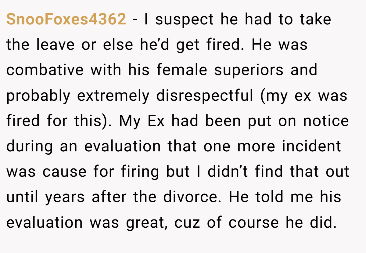 SnooFoxes4362 − I suspect he had to take the leave or else he’d get fired. He was combative with his female superiors and probably extremely disrespectful (my ex was fired for this). My Ex had been put on notice during an evaluation that one more incident was cause for firing but I didn’t find that out until years after the divorce. He told me his evaluation was great, cuz of course he did.