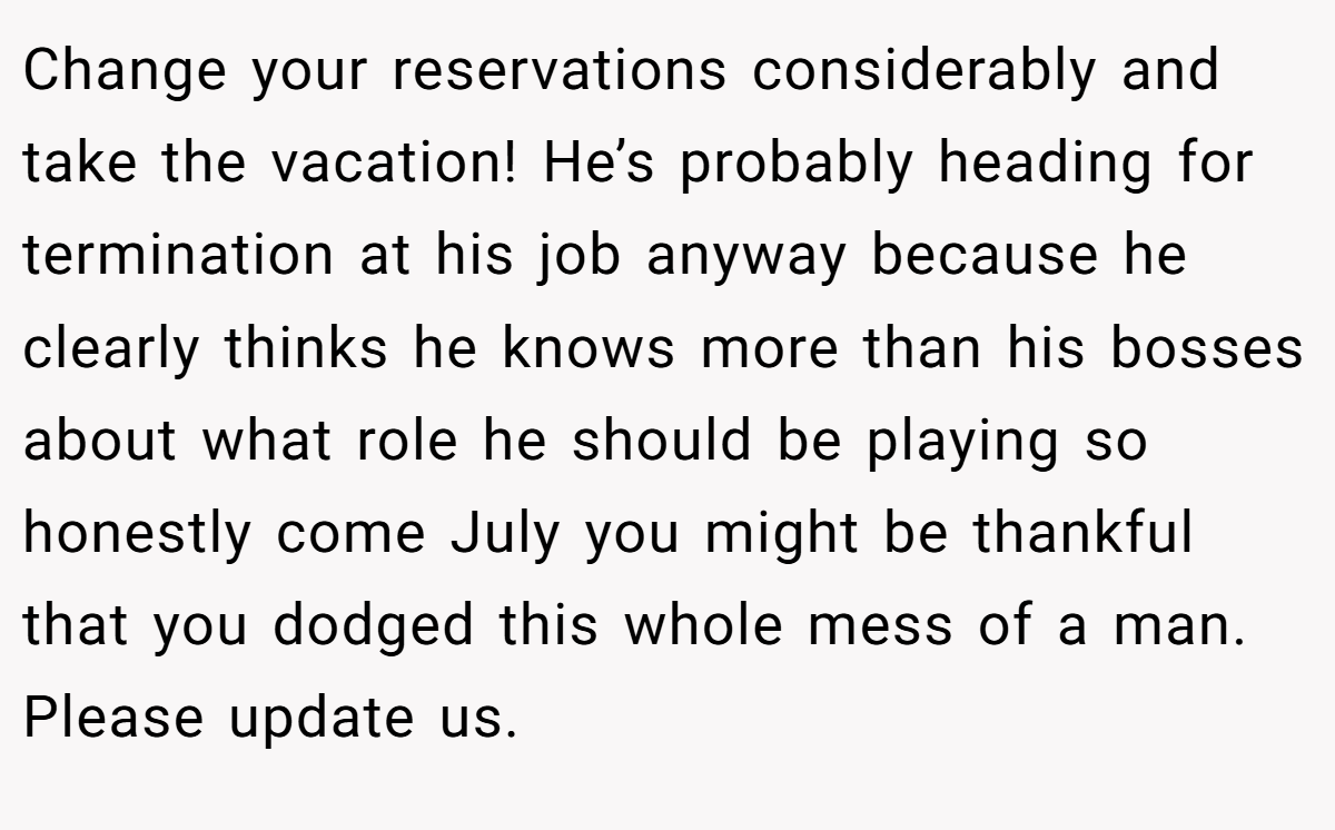 Change your reservations considerably and take the vacation! He’s probably heading for termination at his job anyway because he clearly thinks he knows more than his bosses about what role he should be playing so honestly come July you might be thankful that you dodged this whole mess of a man. Please update us.