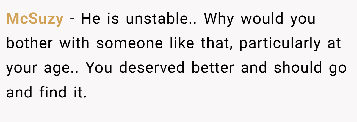 McSuzy − He is unstable.. Why would you bother with someone like that, particularly at your age.. You deserved better and should go and find it.