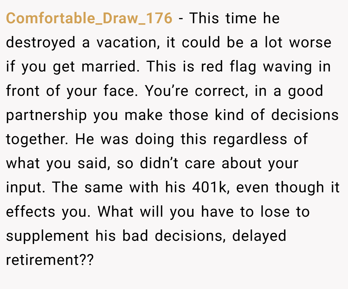 Comfortable_Draw_176 − This time he destroyed a vacation, it could be a lot worse if you get married. This is red flag waving in front of your face. You’re correct, in a good partnership you make those kind of decisions together. He was doing this regardless of what you said, so didn’t care about your input. The same with his 401k, even though it effects you. What will you have to lose to supplement his bad decisions, delayed retirement??