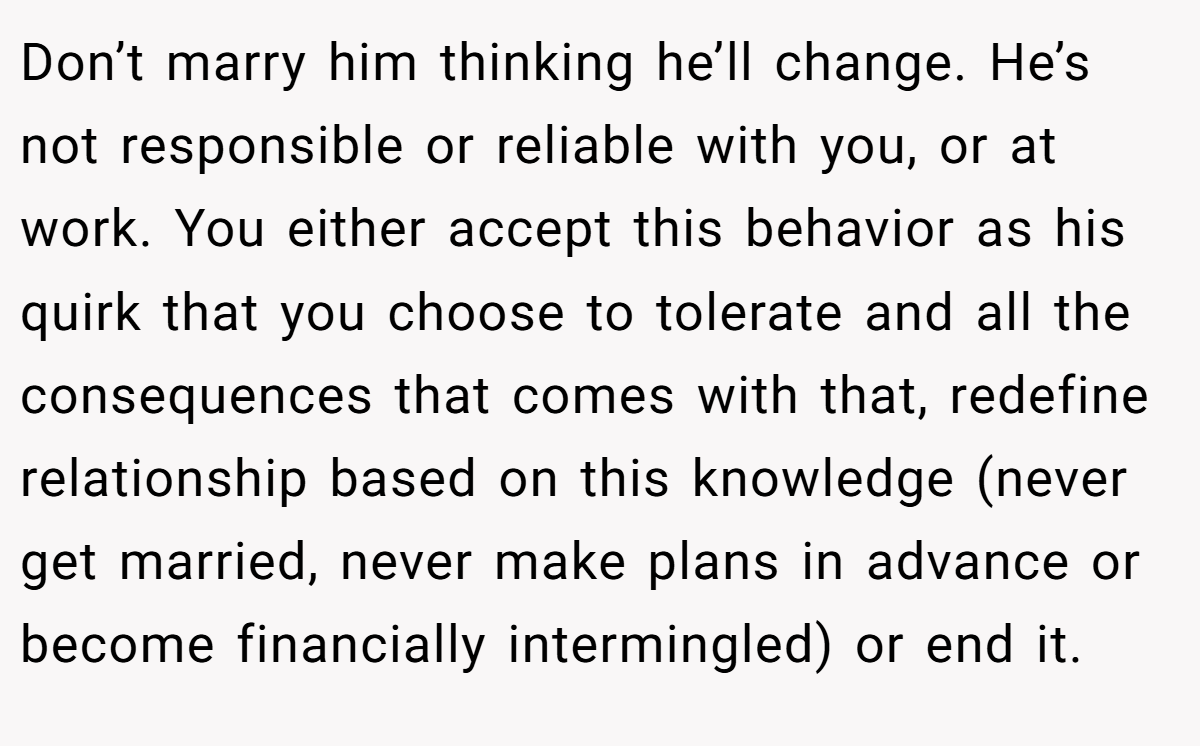 Don’t marry him thinking he’ll change. He’s not responsible or reliable with you, or at work. You either accept this behavior as his quirk that you choose to tolerate and all the consequences that comes with that, redefine relationship based on this knowledge (never get married, never make plans in advance or become financially intermingled) or end it.