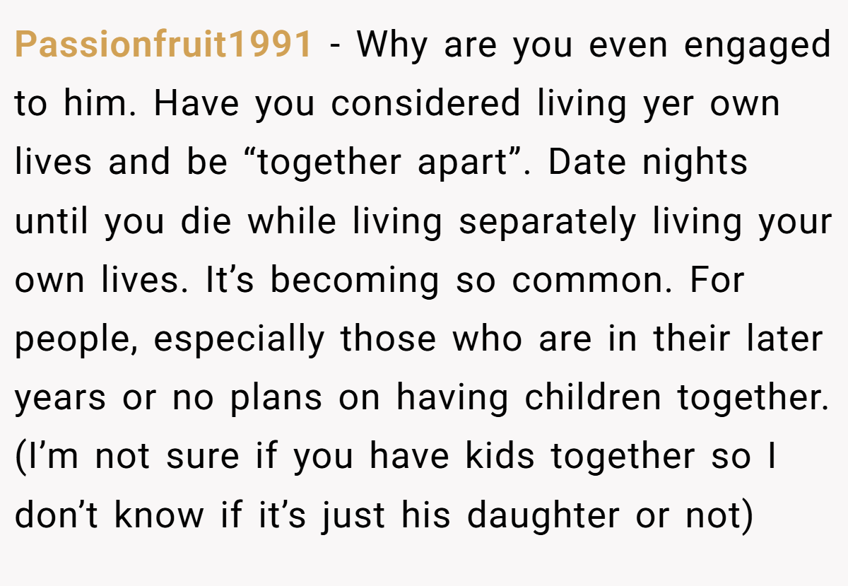 Passionfruit1991 − Why are you even engaged to him. Have you considered living yer own lives and be “together apart”. Date nights until you die while living separately living your own lives. It’s becoming so common. For people, especially those who are in their later years or no plans on having children together. (I’m not sure if you have kids together so I don’t know if it’s just his daughter or not)