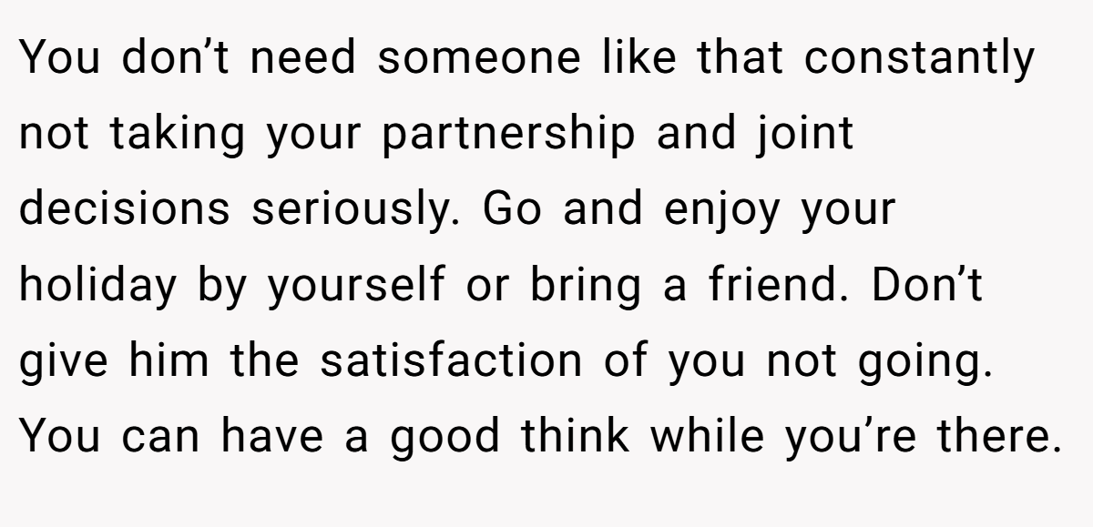 You don’t need someone like that constantly not taking your partnership and joint decisions seriously. Go and enjoy your holiday by yourself or bring a friend. Don’t give him the satisfaction of you not going. You can have a good think while you’re there.