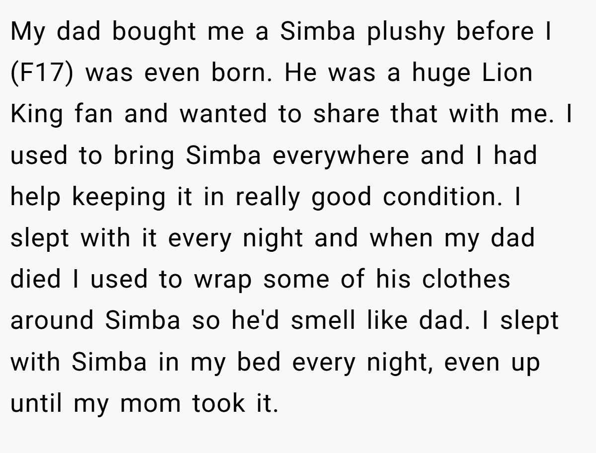 My dad bought me a Simba plushy before I (F17) was even born. He was a huge Lion King fan and wanted to share that with me. I used to bring Simba everywhere and I had help keeping it in really good condition. I slept with it every night and when my dad died I used to wrap some of his clothes around Simba so he'd smell like dad. I slept with Simba in my bed every night, even up until my mom took it.