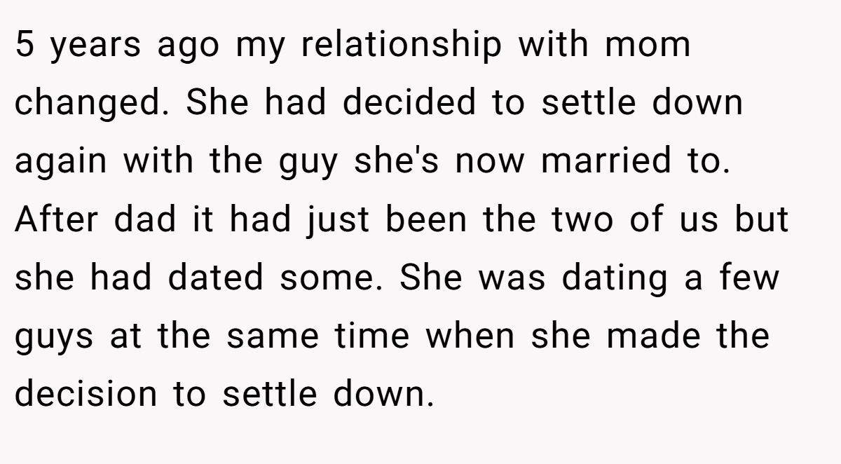 5 years ago my relationship with mom changed. She had decided to settle down again with the guy she's now married to. After dad it had just been the two of us but she had dated some. She was dating a few guys at the same time when she made the decision to settle down.