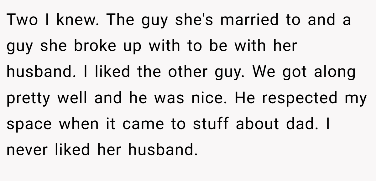 Two I knew. The guy she's married to and a guy she broke up with to be with her husband. I liked the other guy. We got along pretty well and he was nice. He respected my space when it came to stuff about dad. I never liked her husband.