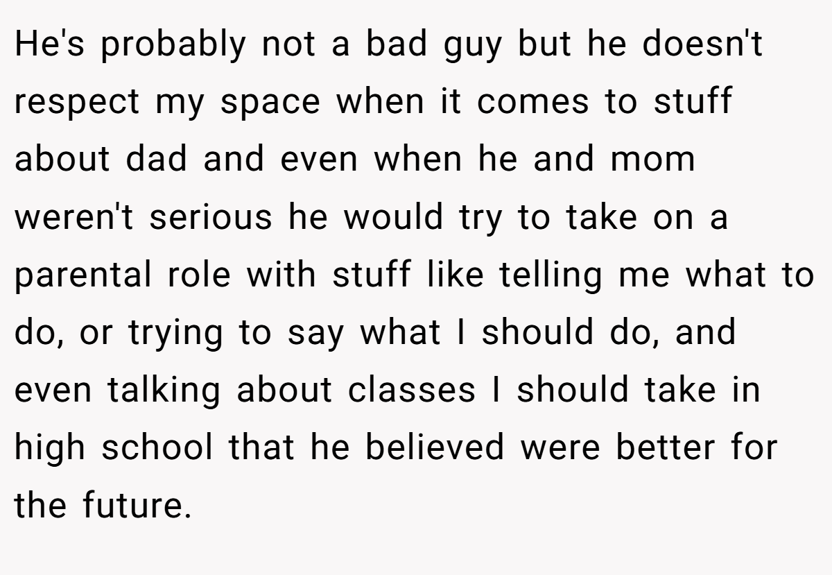 He's probably not a bad guy but he doesn't respect my space when it comes to stuff about dad and even when he and mom weren't serious he would try to take on a parental role with stuff like telling me what to do, or trying to say what I should do, and even talking about classes I should take in high school that he believed were better for the future.