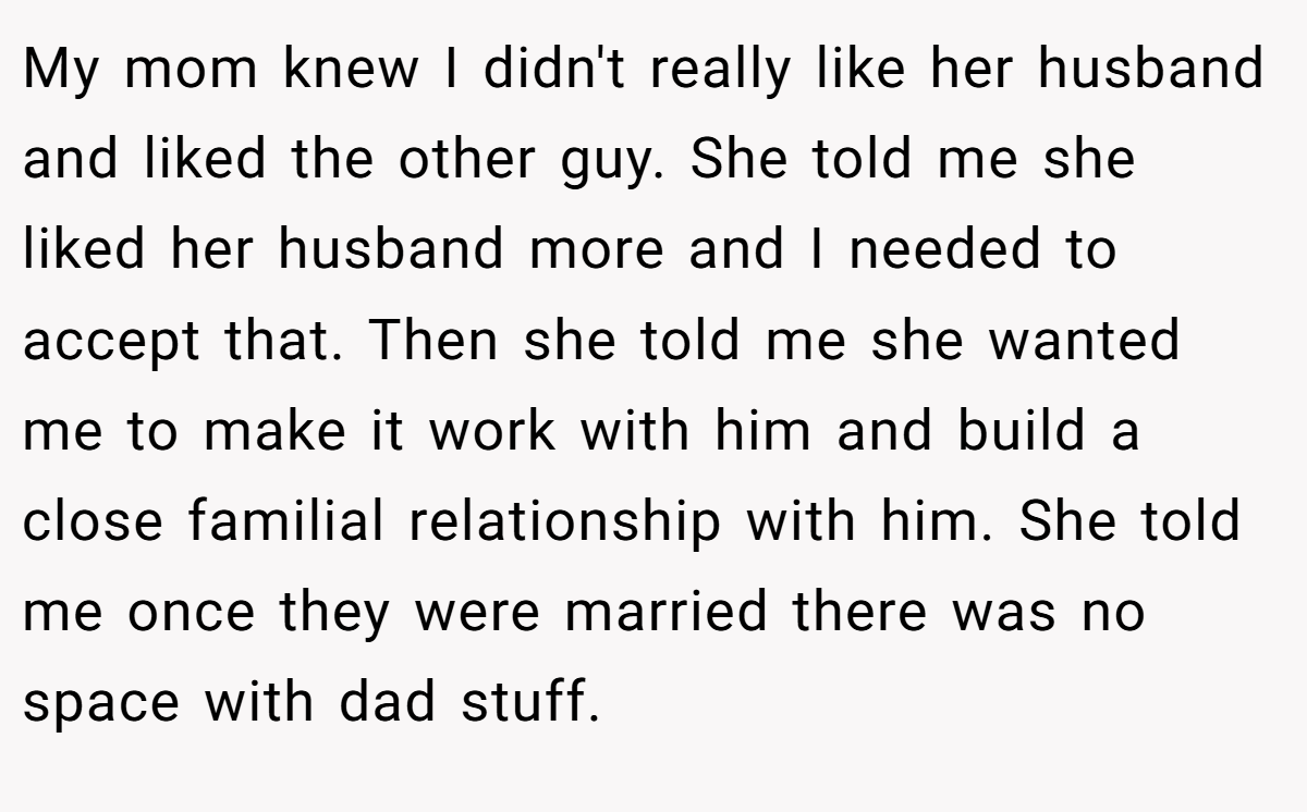 My mom knew I didn't really like her husband and liked the other guy. She told me she liked her husband more and I needed to accept that. Then she told me she wanted me to make it work with him and build a close familial relationship with him. She told me once they were married there was no space with dad stuff.