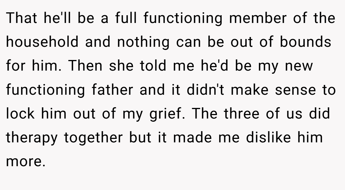 That he'll be a full functioning member of the household and nothing can be out of bounds for him. Then she told me he'd be my new functioning father and it didn't make sense to lock him out of my grief. The three of us did therapy together but it made me dislike him more.