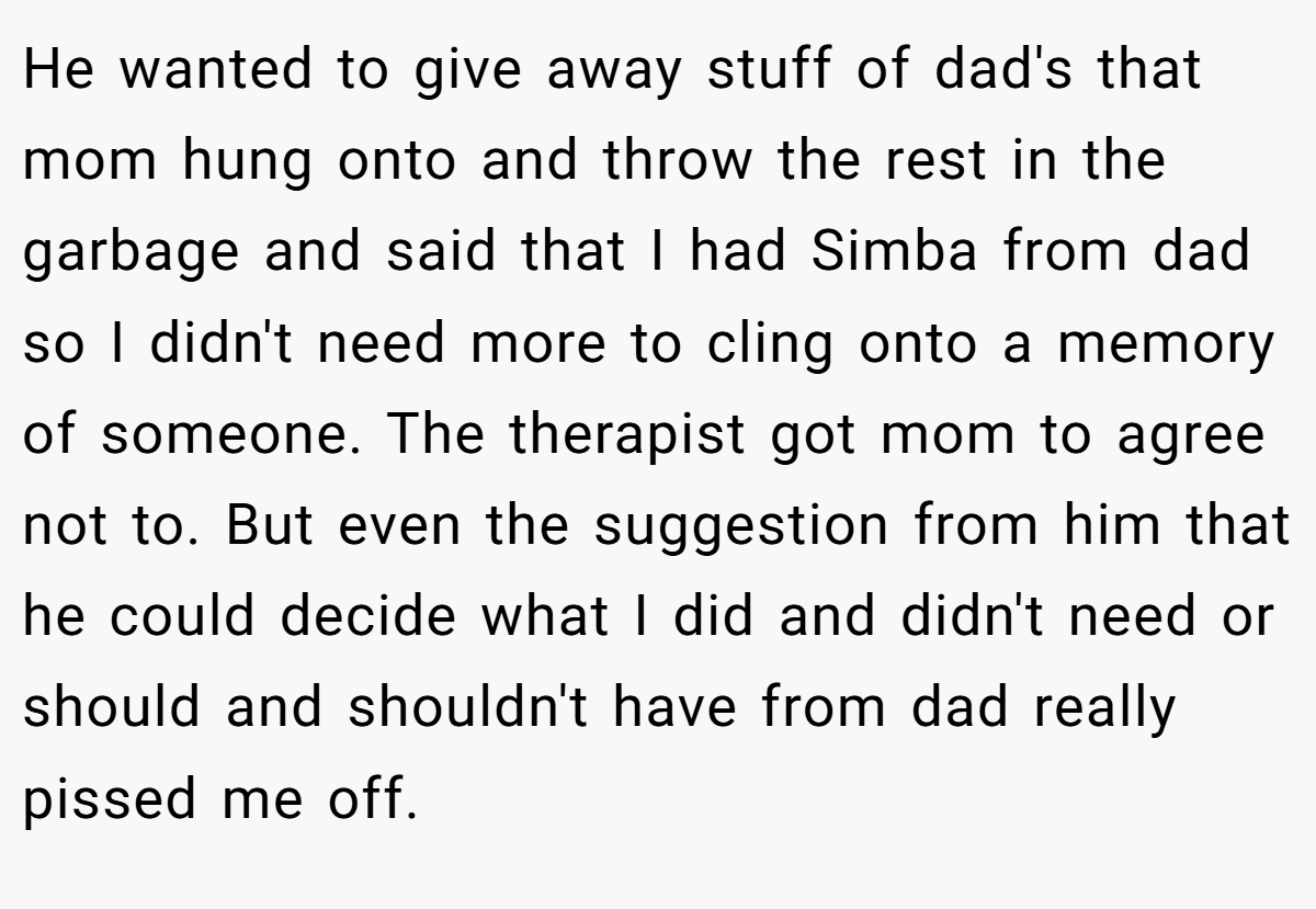 He wanted to give away stuff of dad's that mom hung onto and throw the rest in the garbage and said that I had Simba from dad so I didn't need more to cling onto a memory of someone. The therapist got mom to agree not to. But even the suggestion from him that he could decide what I did and didn't need or should and shouldn't have from dad really pissed me off.