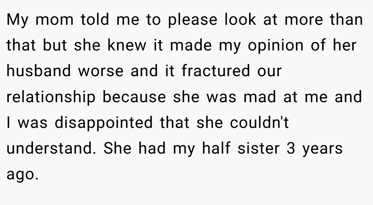 My mom told me to please look at more than that but she knew it made my opinion of her husband worse and it fractured our relationship because she was mad at me and I was disappointed that she couldn't understand. She had my half sister 3 years ago.