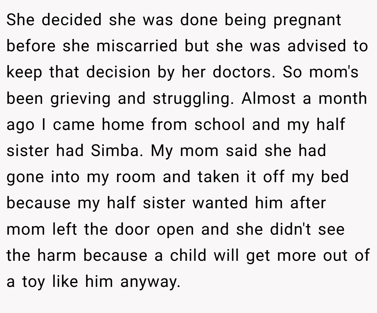 She decided she was done being pregnant before she miscarried but she was advised to keep that decision by her doctors. So mom's been grieving and struggling. Almost a month ago I came home from school and my half sister had Simba. My mom said she had gone into my room and taken it off my bed because my half sister wanted him after mom left the door open and she didn't see the harm because a child will get more out of a toy like him anyway.