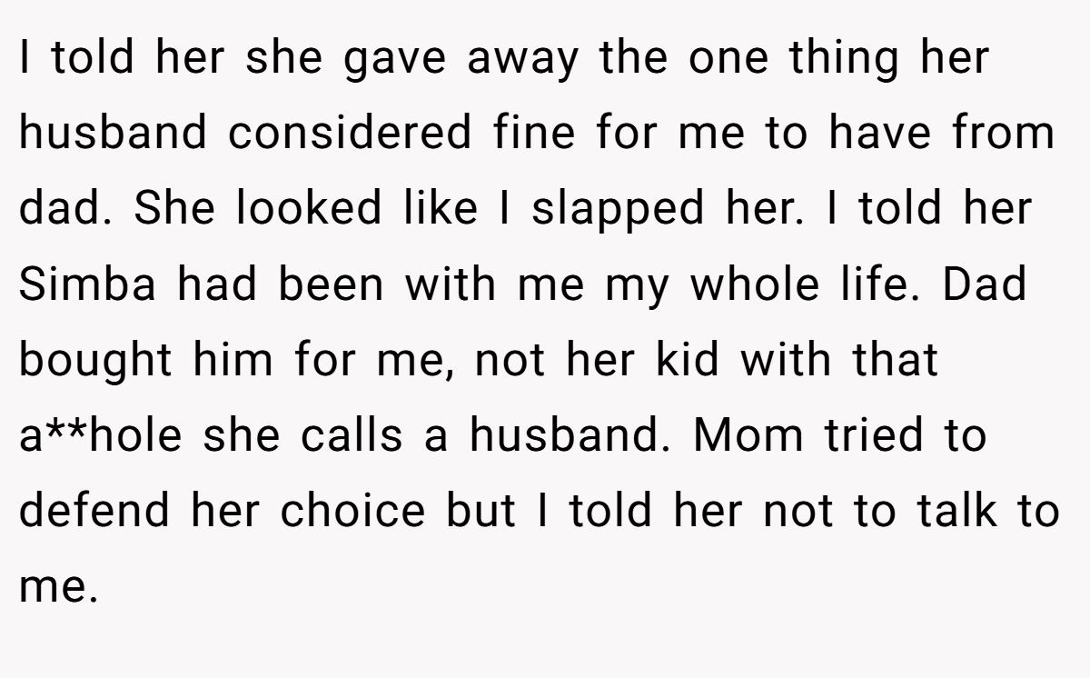 I told her she gave away the one thing her husband considered fine for me to have from dad. She looked like I slapped her. I told her Simba had been with me my whole life. Dad bought him for me, not her kid with that a**hole she calls a husband. Mom tried to defend her choice but I told her not to talk to me.