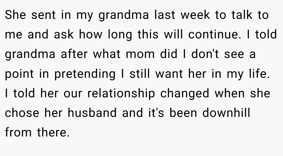 She sent in my grandma last week to talk to me and ask how long this will continue. I told grandma after what mom did I don't see a point in pretending I still want her in my life. I told her our relationship changed when she chose her husband and it's been downhill from there.