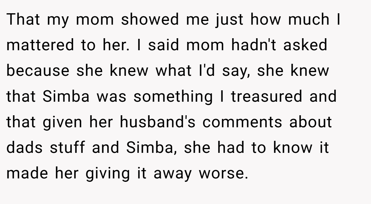 That my mom showed me just how much I mattered to her. I said mom hadn't asked because she knew what I'd say, she knew that Simba was something I treasured and that given her husband's comments about dads stuff and Simba, she had to know it made her giving it away worse.