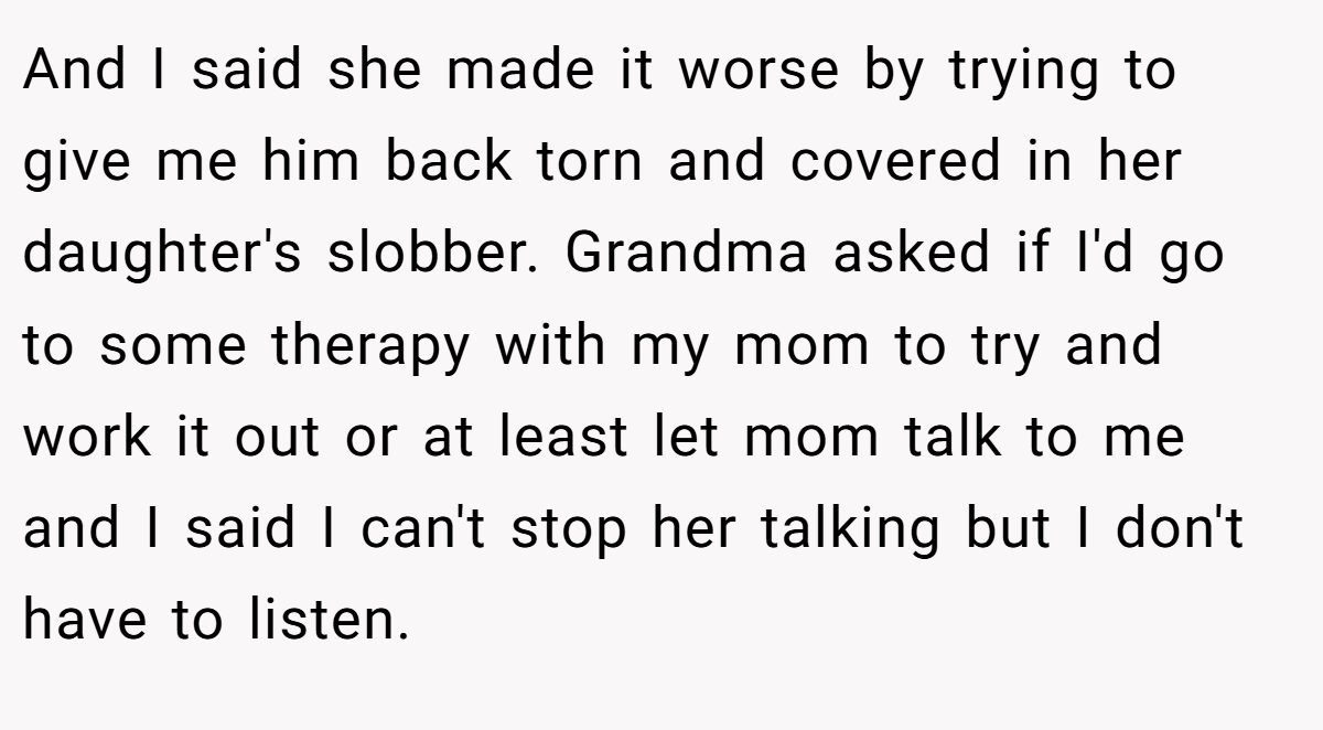 And I said she made it worse by trying to give me him back torn and covered in her daughter's slobber. Grandma asked if I'd go to some therapy with my mom to try and work it out or at least let mom talk to me and I said I can't stop her talking but I don't have to listen.